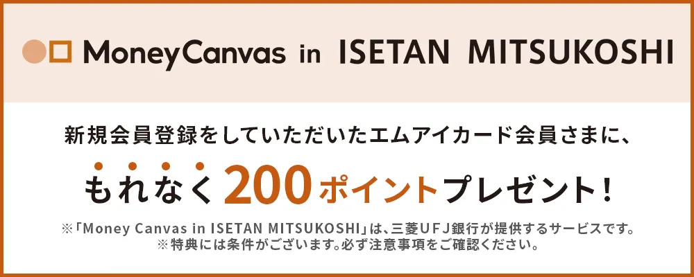 「Money Canvas in ISETAN MITSUKOSHI」新規会員登録をしていただいたエムアイカード会員さまに、もれなく200ポイントプレゼント！※「Money Canvas in ISETAN MITSUKOSHI」は、三菱UFJ銀行が提供するサービスです。※特典には条件がございます。必ず注意事項をご確認ください。