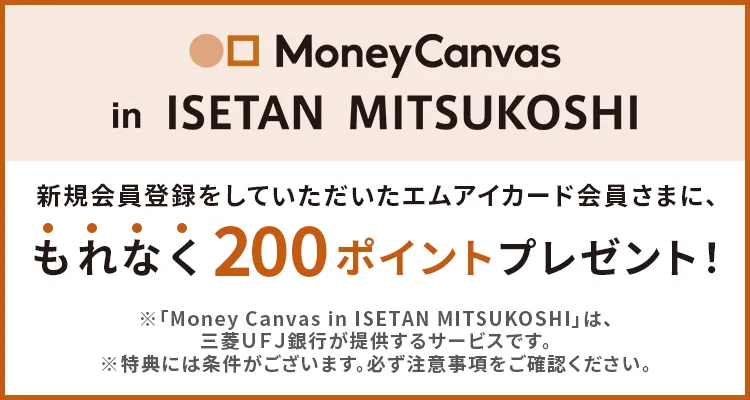 「Money Canvas in ISETAN MITSUKOSHI」新規会員登録をしていただいたエムアイカード会員さまに、もれなく200ポイントプレゼント！※「Money Canvas in ISETAN MITSUKOSHI」は、三菱UFJ銀行が提供するサービスです。※特典には条件がございます。必ず注意事項をご確認ください。