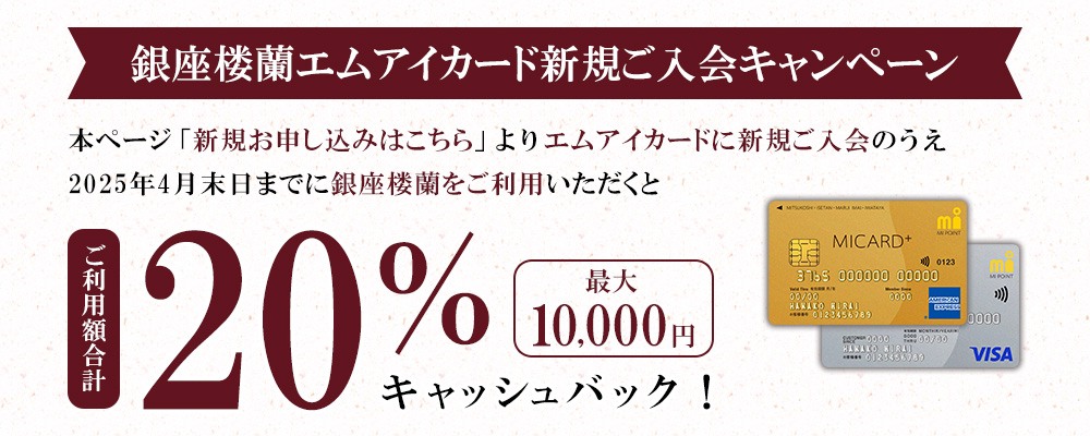 銀座楼蘭エムアイカード新規ご入会キャンペーン 本ページ「新規お申し込みはこちら」よりエムアイカードに新規ご入会のうえ2025年4月末日までに銀座楼蘭をご利用いただくと、ご利用額合計20％(最大10,000円)キャッシュバック！