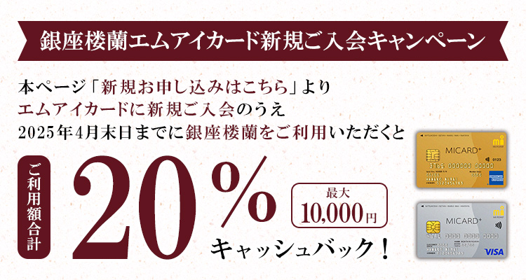 銀座楼蘭エムアイカード新規ご入会キャンペーン本ページ「新規お申し込みはこちら」よりエムアイカードに新規ご入会のうえ2025年4月末日までに銀座楼蘭をご利用いただくと、ご利用額合計20％(最大10,000円)キャッシュバック！