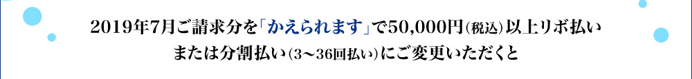 2019年7月ご請求分を「かえられます」で50,000円(税込)以上リボ払いまたは分割払い(3~36回払い)にご変更いただくと