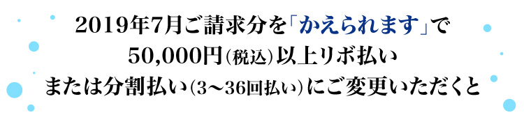 2019年7月ご請求分を「かえられます」で50,000円(税込)以上リボ払いまたは分割払い(3~36回払い)にご変更いただくと