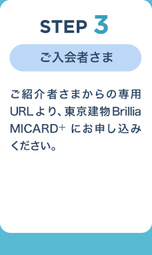 STEP3
ご入会者さま
ご紹介者さまからの専用URLより、東京建物 Brillia MICARD+にお申し込みください。