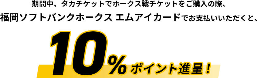 期間中、タカチケットでホークス戦チケットをご購入の際、福岡ソフトバンクホークス エムアイカードでお支払いいただくと、10%ポイント進呈！