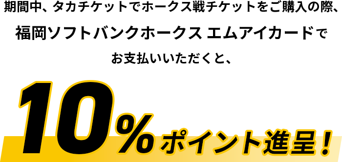 期間中、タカチケットでホークス戦チケットをご購入の際、福岡ソフトバンクホークス エムアイカードでお支払いいただくと、10%ポイント進呈！