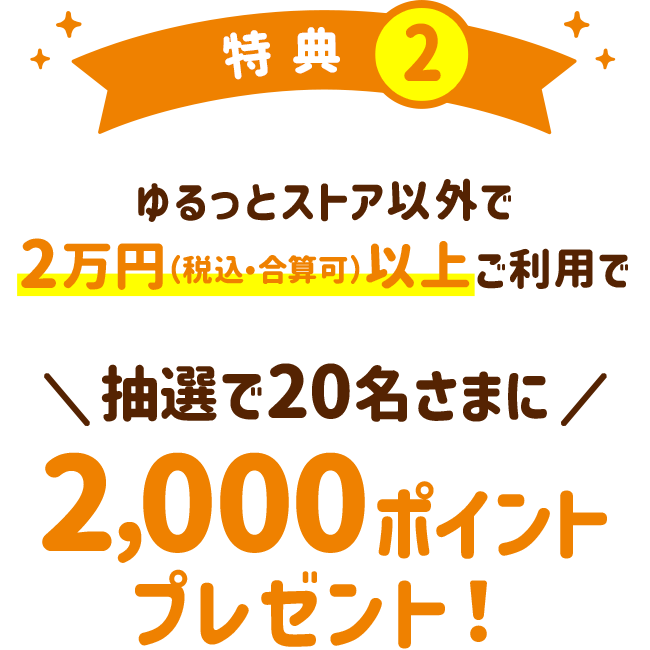 特典2：ゆるっとストア以外で2万円（税込・合算可）以上ご利用で抽選で20名様に2,000ポイントプレゼント！