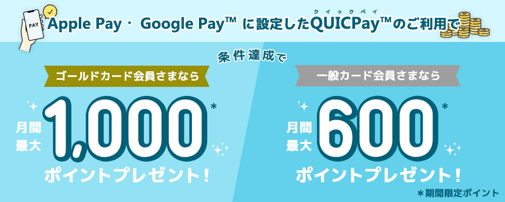 Apple Pay・ Google Pay™ に登録したQUICPay™のご利用で、条件達成で、ゴールドカード会員さまなら月間最大1,000ポイント*プレゼント！一般カード会員さまなら月間最大600ポイント*プレゼント！*期間限定ポイント