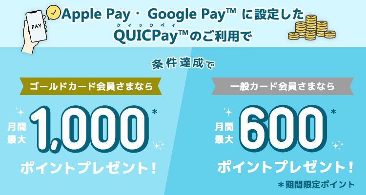 Apple Pay・ Google Pay™ に登録したQUICPay™のご利用で、条件達成で、ゴールドカード会員さまなら月間最大1,000ポイント*プレゼント！一般カード会員さまなら月間最大600ポイント*プレゼント！*期間限定ポイント