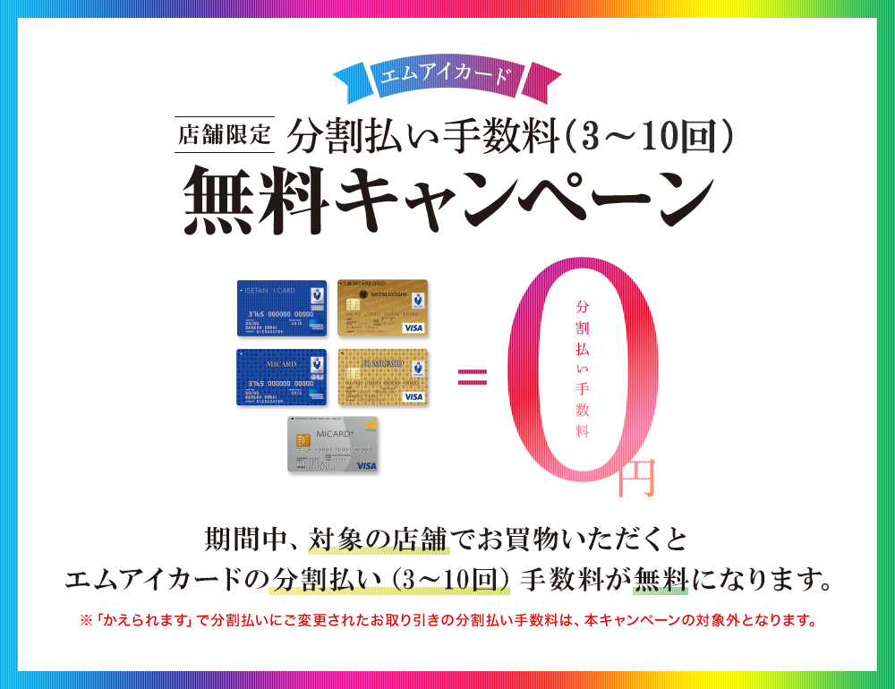 エムアイカード店舗限定分割払い手数料(3~10回)無料キャンペーン。期間中、対象の店舗でお買物いただくとエムアイカードの分割払い(3~10回)手数料が無料になります。※「かえられます」で分割払いにご変更されたお取り引きの分割払い手数料は、本キャンペーンの対象外となります。