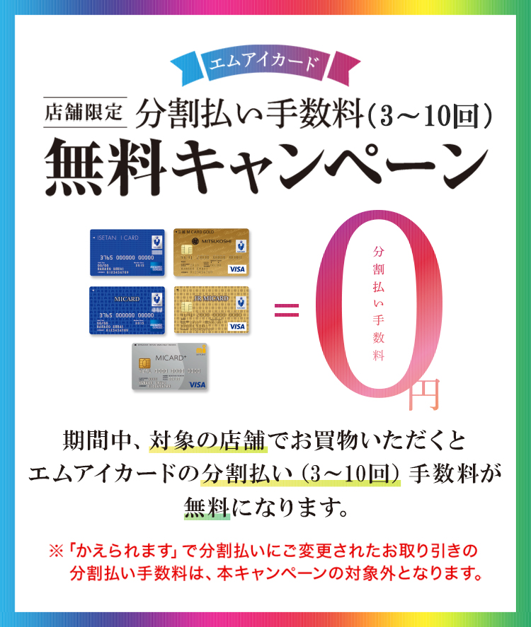エムアイカード店舗限定分割払い手数料(3~10回)無料キャンペーン。期間中、対象の店舗でお買物いただくとエムアイカードの分割払い(3~10回)手数料が無料になります。※「かえられます」で分割払いにご変更されたお取り引きの分割払い手数料は、本キャンペーンの対象外となります。