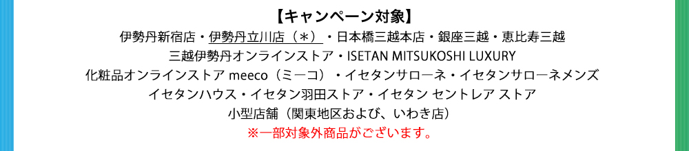 伊勢丹新宿店・伊勢丹立川店(*)・日本橋三越本店・ 銀座三越・恵比寿三越・三越伊勢丹オンラインストア ・ISETAN MITSUKOSHI LUXURY ・化粧品オンラインストア meeco(ミーコ)・イセタンサローネ・イセタンサローネメンズ・イセタンハウス・イセタン羽田ストア・イセタン セントレア ストア・小型店舗(関東地区および、いわき店) ※一部対象外商品がございます。
