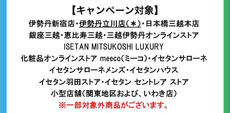 伊勢丹新宿店・伊勢丹立川店(*)・日本橋三越本店・ 銀座三越・恵比寿三越・三越伊勢丹オンラインストア ・ISETAN MITSUKOSHI LUXURY ・化粧品オンラインストア meeco(ミーコ)・イセタンサローネ・イセタンサローネメンズ・イセタンハウス・イセタン羽田ストア・イセタン セントレア ストア・小型店舗(関東地区および、いわき店) ※一部対象外商品がございます。