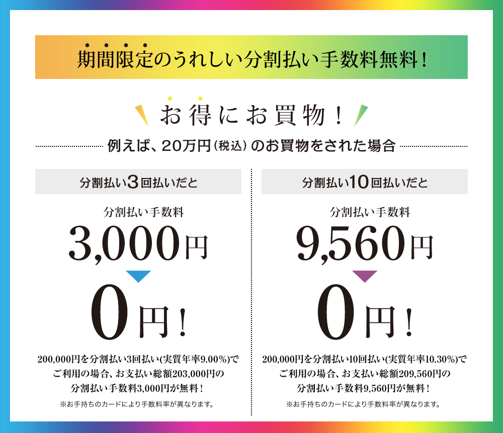 期間限定のうれしい分割払い手数料無料!200,000円を分割払い3回払い(実質年率9.00%)でご利用の場合、お支払い総額203,000円の分割払い手数料3,000円が無料!200,000円を分割払い10回払い(実質年率10.30%)でご利用の場合、お支払い総額209,560円の分割払い手数料9,560円が無料!※お手持ちのカードにより手数料率が異なります。