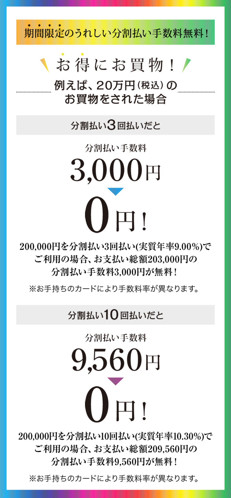期間限定のうれしい分割払い手数料無料!200,000円を分割払い3回払い(実質年率9.00%)でご利用の場合、お支払い総額203,000円の分割払い手数料3,000円が無料!200,000円を分割払い10回払い(実質年率10.30%)でご利用の場合、お支払い総額209,560円の分割払い手数料9,560円が無料!※お手持ちのカードにより手数料率が異なります。