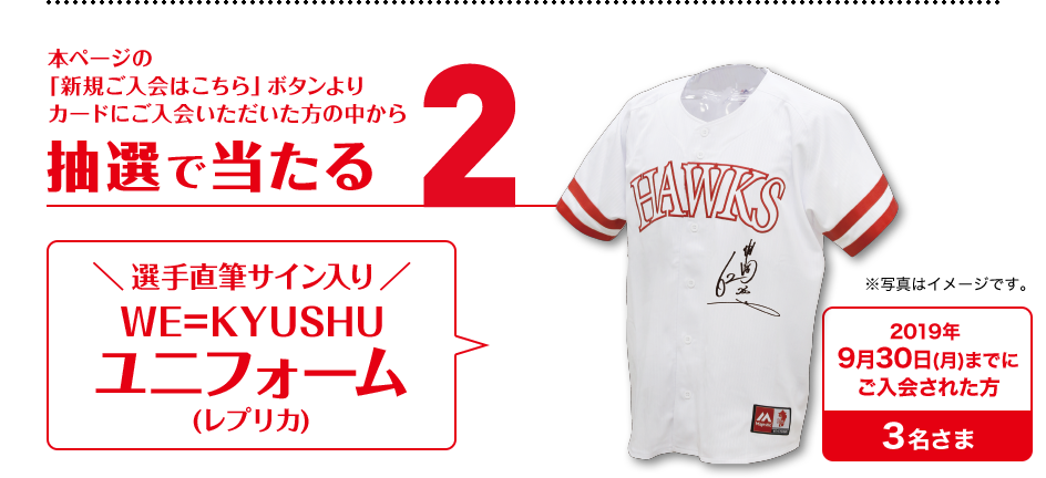 2.本ページの「新規ご入会はこちら」ボタンよりカードにご入会いただいた方の中から抽選で当たる選手直筆サイン入りWE=KYUSHUユニフォーム(レプリカ)
