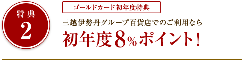 特典2：ゴールドカード初年度特典 三越伊勢丹グループ百貨店でのご利用なら初年度8%ポイント！