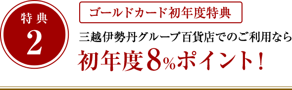 特典2：ゴールドカード初年度特典 三越伊勢丹グループ百貨店でのご利用なら初年度8%ポイント！