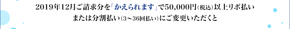 2019年12月ご請求分を「かえられます」で50,000円(税込)以上リボ払いまたは分割払い(3~36回払い)にご変更いただくと