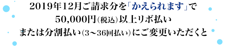 2019年12月ご請求分を「かえられます」で50,000円(税込)以上リボ払いまたは分割払い(3~36回払い)にご変更いただくと