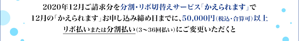 2019年12月ご請求分を「かえられます」で50,000円(税込)以上リボ払いまたは分割払い(3~36回払い)にご変更いただくと