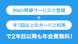 Web明細サービスへの登録+年1回以上のカード利用で2年目以降も年会費無料！