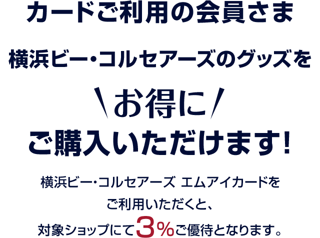カードご利用の会員さま 横浜ビー・コルセアーズのグッズをお得にご購入いただけます！ 横浜ビー・コルセアーズ エムアイカードをご利用いただくと、対象ショップにて3%ご優待となります。