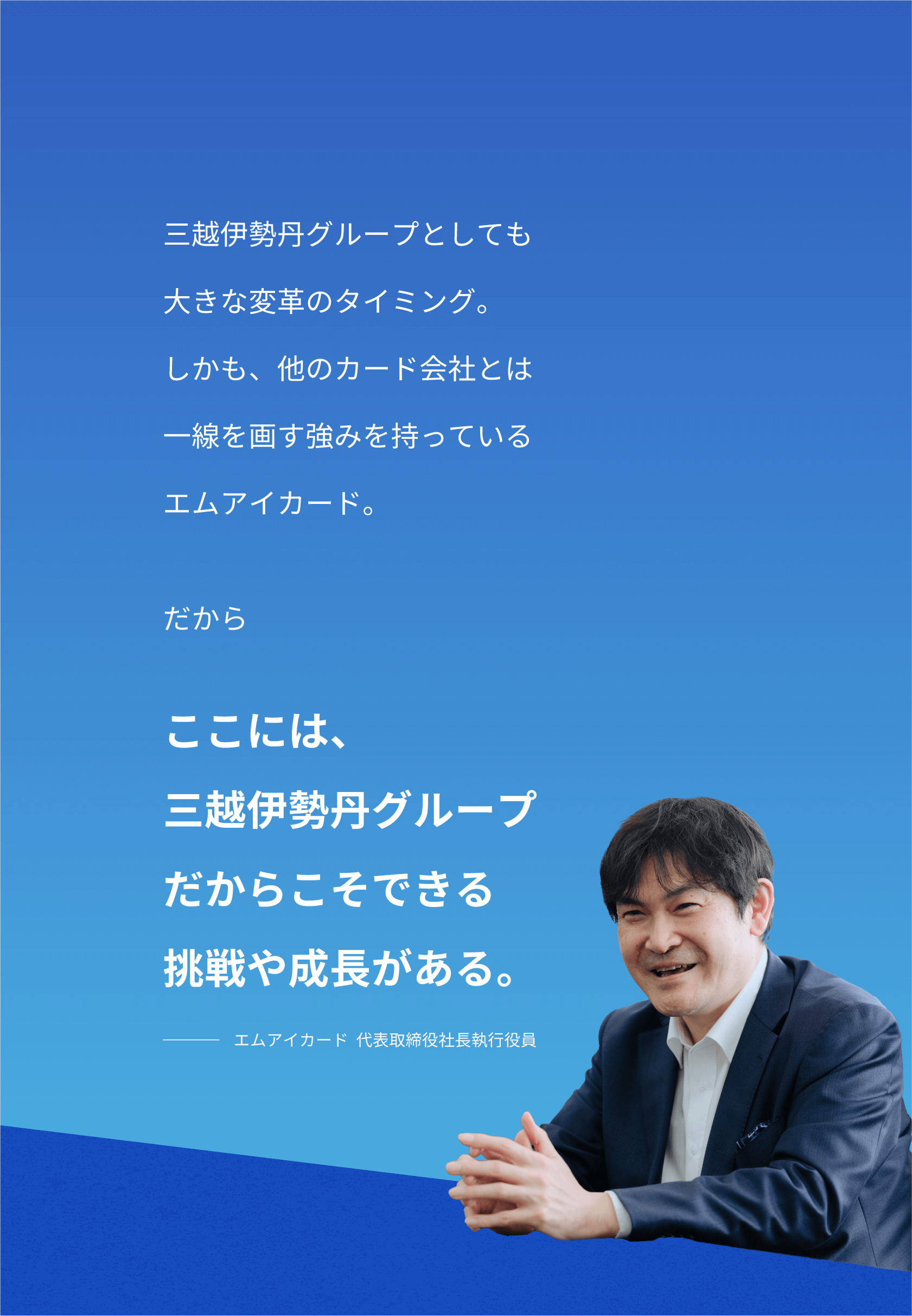 三越伊勢丹グループとしても大きな改革のタイミング。しかも、他のカード会社とは一線を画す強みを持っているエムアイカード。だから ここには、三越伊勢丹グループだからこそできる挑戦や成長がある。 エムアイカード代表取締役社長