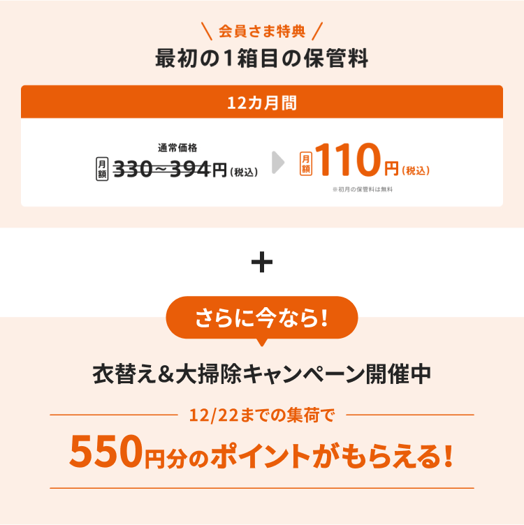 会員さま特典 最初の1箱目の保管料が12カ月間で月額110円(税込)※初月の保管料は無料 さらに今なら！ 衣替え＆大掃除キャンペーン開催中 12月22日までの集荷で550円分のポイントがもらえる！