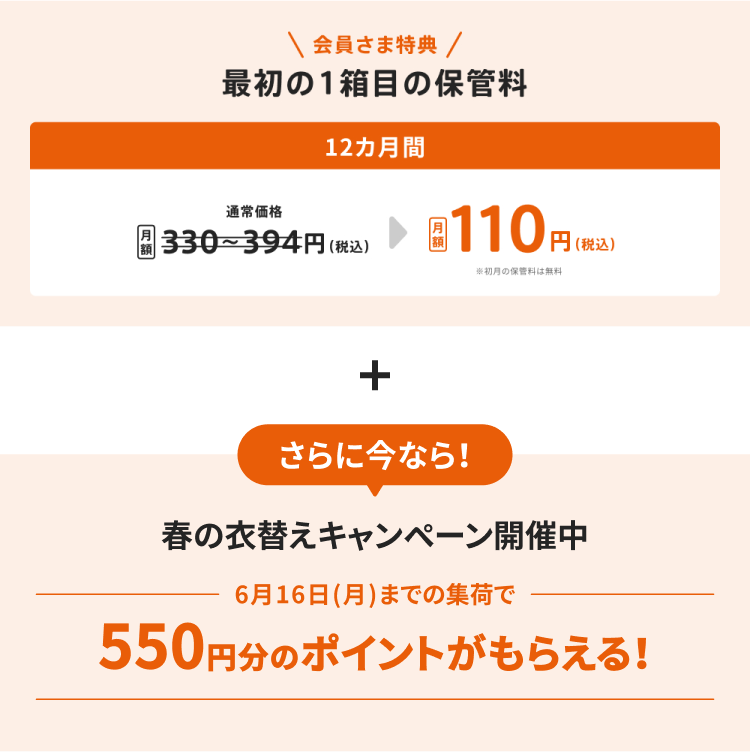 会員さま特典 最初の1箱目の保管料が12カ月間で月額110円(税込)※初月の保管料は無料 さらに今なら! 春の衣替えキャンペーン開催中 6月16日までの集荷で550円分のポイントがもらえる!
